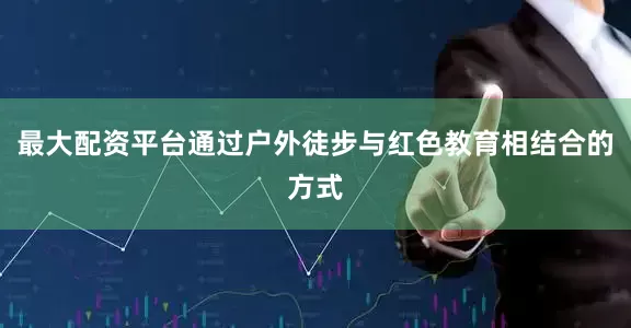 最大配资平台通过户外徒步与红色教育相结合的方式