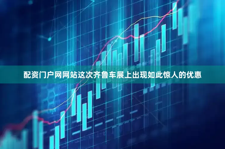配资门户网网站这次齐鲁车展上出现如此惊人的优惠